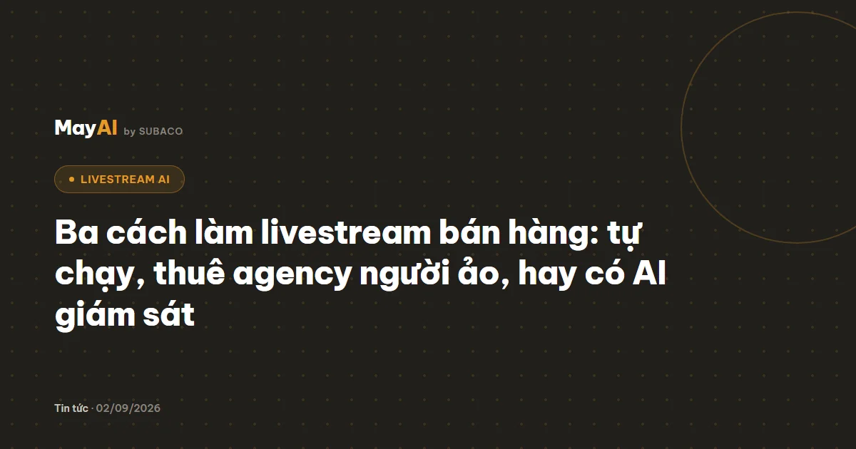 Ba cách làm livestream bán hàng: tự chạy, thuê agency người ảo, hay có AI giám sát